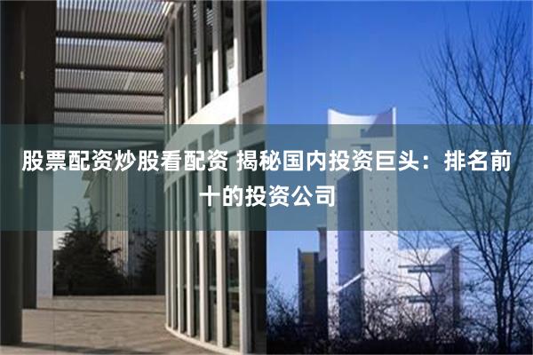 股票配资炒股看配资 揭秘国内投资巨头：排名前十的投资公司
