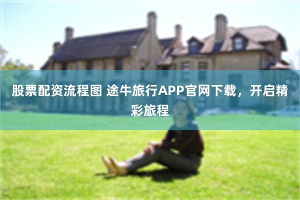 股票配资流程图 途牛旅行APP官网下载，开启精彩旅程