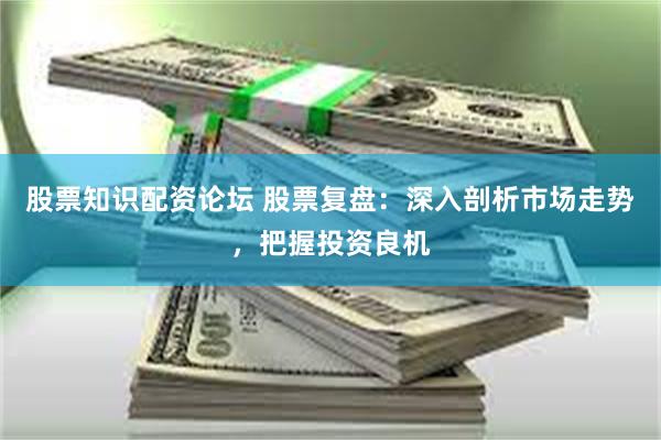 股票知识配资论坛 股票复盘：深入剖析市场走势，把握投资良机
