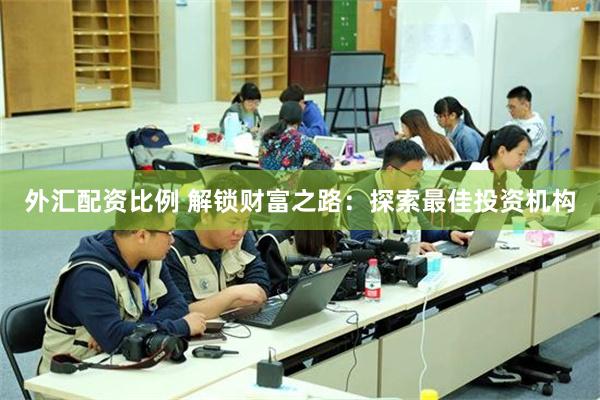 外汇配资比例 解锁财富之路：探索最佳投资机构