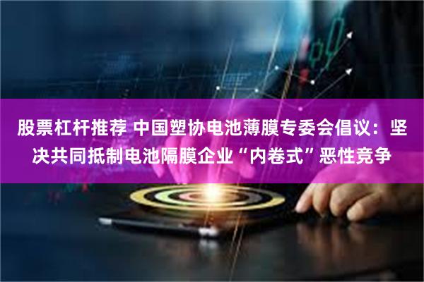 股票杠杆推荐 中国塑协电池薄膜专委会倡议：坚决共同抵制电池隔膜企业“内卷式”恶性竞争