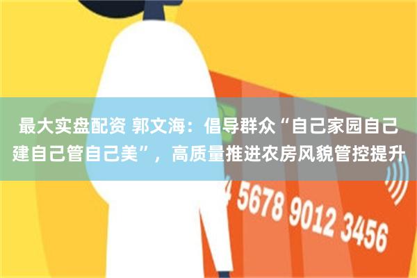 最大实盘配资 郭文海：倡导群众“自己家园自己建自己管自己美”，高质量推进农房风貌管控提升