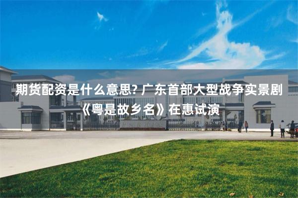 期货配资是什么意思? 广东首部大型战争实景剧《粤是故乡名》在惠试演