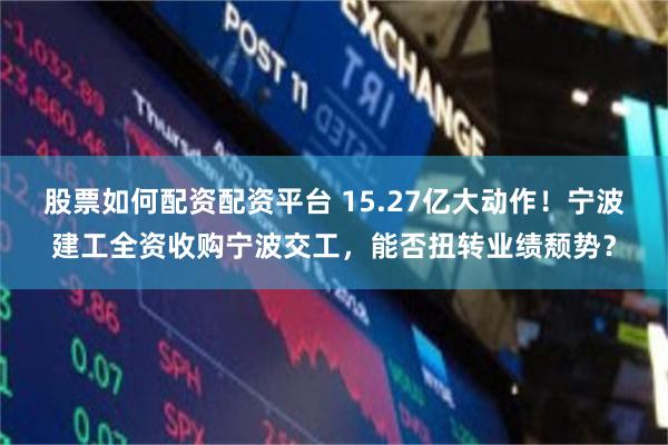股票如何配资配资平台 15.27亿大动作！宁波建工全资收购宁波交工，能否扭转业绩颓势？