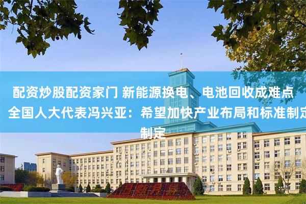 配资炒股配资家门 新能源换电、电池回收成难点！全国人大代表冯兴亚：希望加快产业布局和标准制定