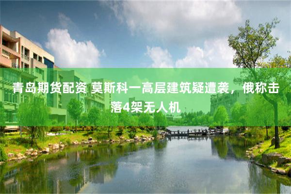 青岛期货配资 莫斯科一高层建筑疑遭袭，俄称击落4架无人机