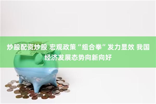 炒股配资炒股 宏观政策“组合拳”发力显效 我国经济发展态势向新向好