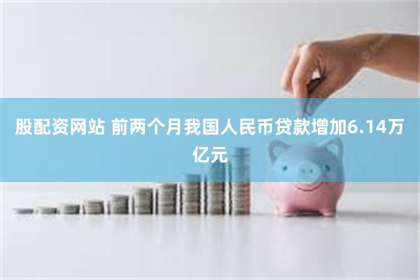 股配资网站 前两个月我国人民币贷款增加6.14万亿元