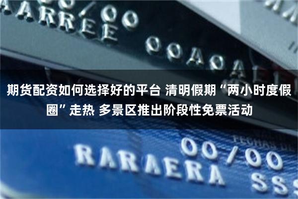 期货配资如何选择好的平台 清明假期“两小时度假圈”走热 多景区推出阶段性免票活动
