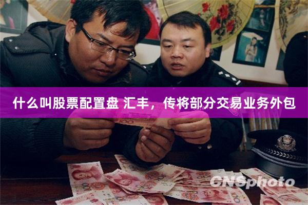 什么叫股票配置盘 汇丰，传将部分交易业务外包