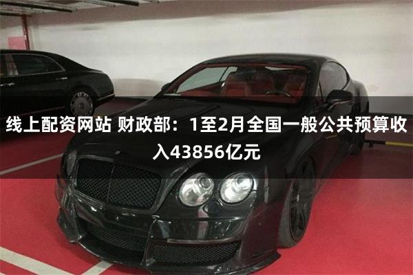 线上配资网站 财政部：1至2月全国一般公共预算收入43856亿元