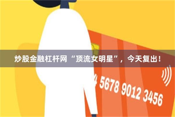 炒股金融杠杆网 “顶流女明星”，今天复出！