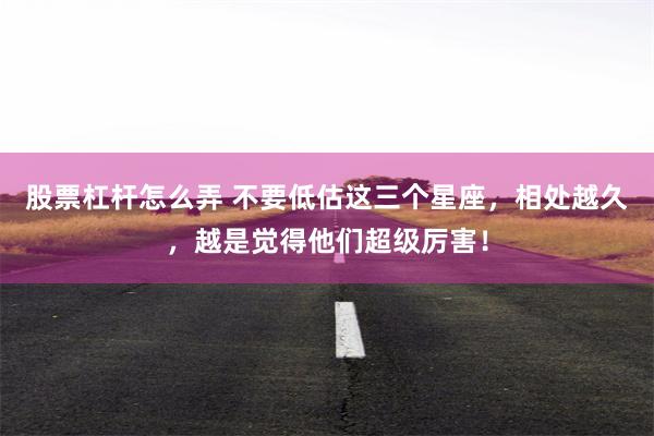 股票杠杆怎么弄 不要低估这三个星座，相处越久，越是觉得他们超级厉害！