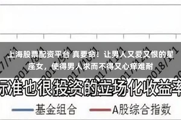 上海股票配资平台 真要命！让男人又爱又恨的星座女，使得男人求而不得又心痒难耐