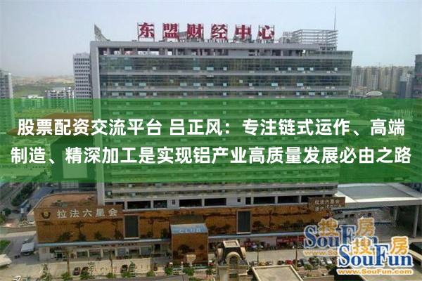 股票配资交流平台 吕正风：专注链式运作、高端制造、精深加工是实现铝产业高质量发展必由之路