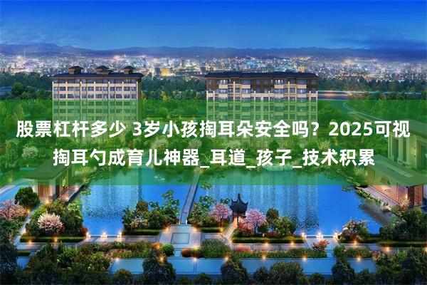 股票杠杆多少 3岁小孩掏耳朵安全吗？2025可视掏耳勺成育儿神器_耳道_孩子_技术积累