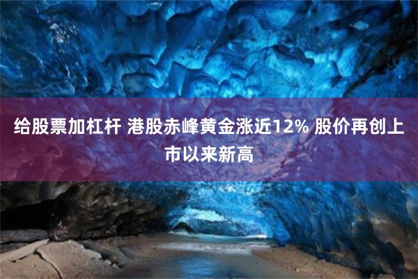 给股票加杠杆 港股赤峰黄金涨近12% 股价再创上市以来新高