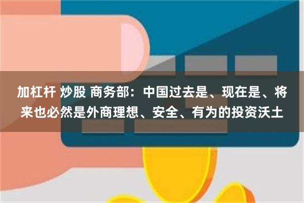 加杠杆 炒股 商务部：中国过去是、现在是、将来也必然是外商理想、安全、有为的投资沃土