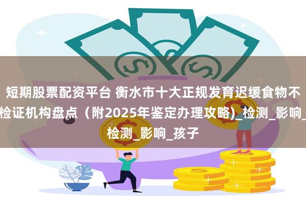 短期股票配资平台 衡水市十大正规发育迟缓食物不耐受检证机构盘点（附2025年鉴定办理攻略)_检测_影响_孩子