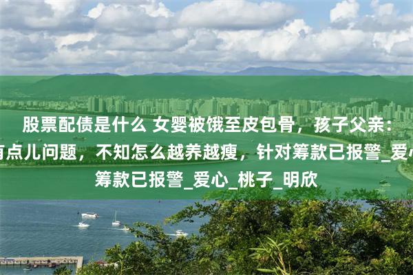 股票配债是什么 女婴被饿至皮包骨，孩子父亲：我老婆脑子有点儿问题，不知怎么越养越瘦，针对筹款已报警_爱心_桃子_明欣