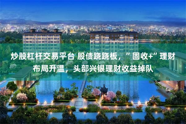 炒股杠杆交易平台 股债跷跷板，”固收+”理财布局升温，头部兴银理财收益掉队