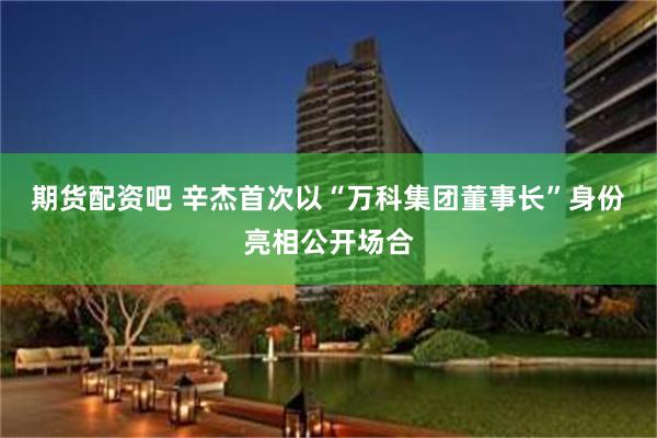 期货配资吧 辛杰首次以“万科集团董事长”身份亮相公开场合