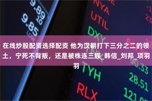 在线炒股配资选择配资 他为汉朝打下三分之二的领土，宁死不背叛，还是被株连三族_韩信_刘邦_项羽