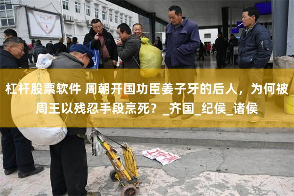 杠杆股票软件 周朝开国功臣姜子牙的后人，为何被周王以残忍手段烹死？_齐国_纪侯_诸侯
