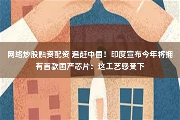 网络炒股融资配资 追赶中国！印度宣布今年将拥有首款国产芯片：这工艺感受下