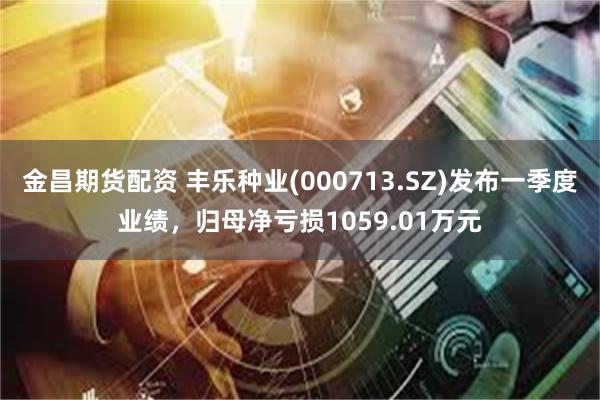 金昌期货配资 丰乐种业(000713.SZ)发布一季度业绩，归母净亏损1059.01万元