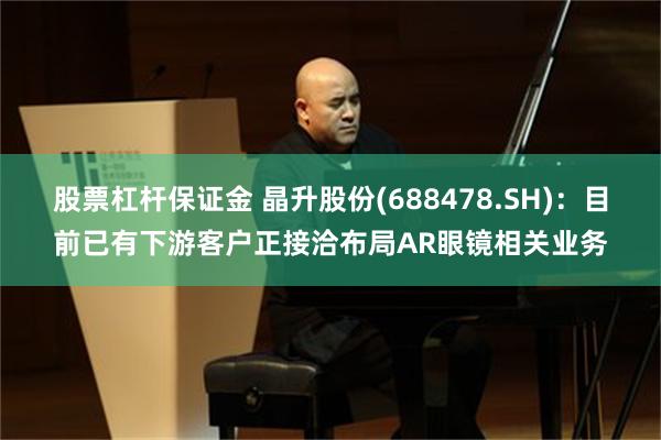 股票杠杆保证金 晶升股份(688478.SH)：目前已有下游客户正接洽布局AR眼镜相关业务