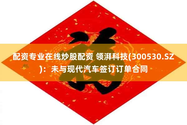 配资专业在线炒股配资 领湃科技(300530.SZ)：未与现代汽车签订订单合同