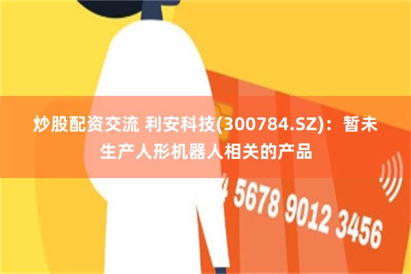 炒股配资交流 利安科技(300784.SZ)：暂未生产人形机器人相关的产品