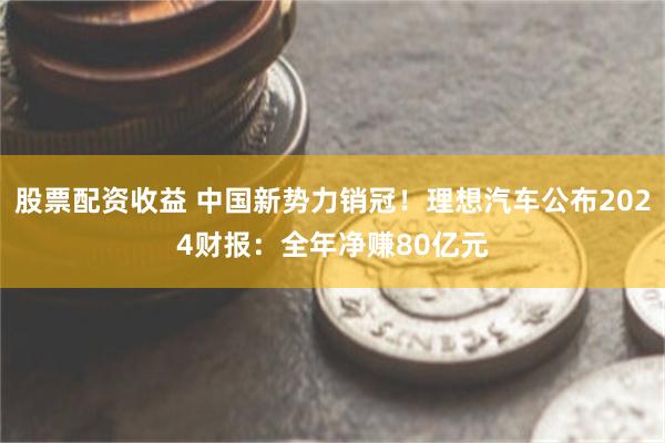 股票配资收益 中国新势力销冠！理想汽车公布2024财报：全年净赚80亿元