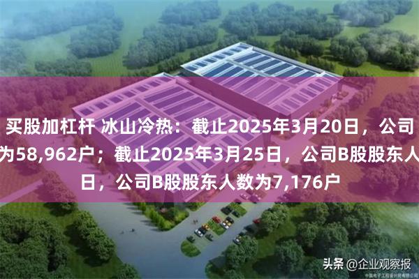 买股加杠杆 冰山冷热：截止2025年3月20日，公司A股股东人数为58,962户；截止2025年3月25日，公司B股股东人数为7,176户
