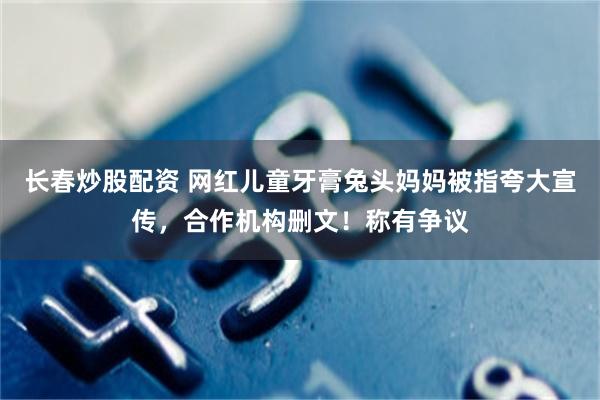 长春炒股配资 网红儿童牙膏兔头妈妈被指夸大宣传，合作机构删文！称有争议