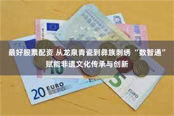最好股票配资 从龙泉青瓷到彝族刺绣 “数智通”赋能非遗文化传承与创新
