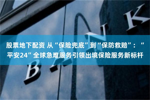 股票地下配资 从“保险兜底”到“保防救赔”：“平安24”全球急难服务引领出境保险服务新标杆