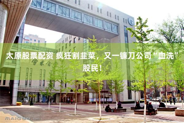 太原股票配资 疯狂割韭菜，又一镰刀公司“血洗”股民！