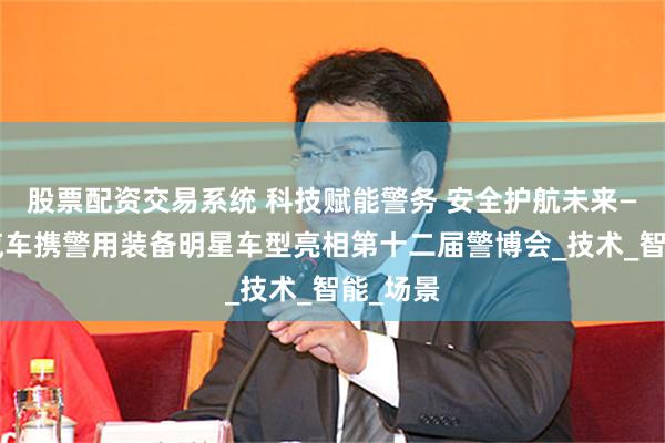 股票配资交易系统 科技赋能警务 安全护航未来——吉利汽车携警用装备明星车型亮相第十二届警博会_技术_智能_场景