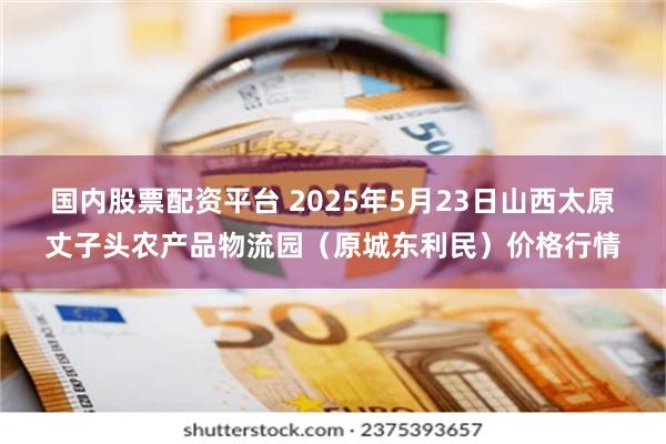 国内股票配资平台 2025年5月23日山西太原丈子头农产品物流园（原城东利民）价格行情