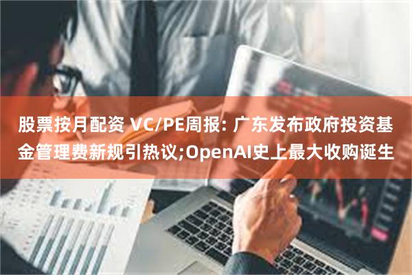股票按月配资 VC/PE周报: 广东发布政府投资基金管理费新规引热议;OpenAI史上最大收购诞生