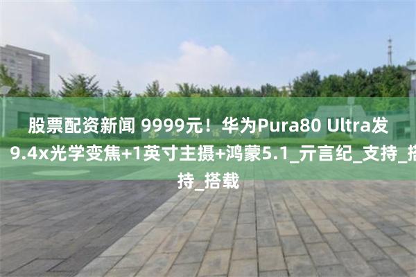 股票配资新闻 9999元！华为Pura80 Ultra发布，9.4x光学变焦+1英寸主摄+鸿蒙5.1_亓言纪_支持_搭载