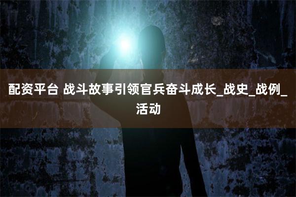 配资平台 战斗故事引领官兵奋斗成长_战史_战例_活动