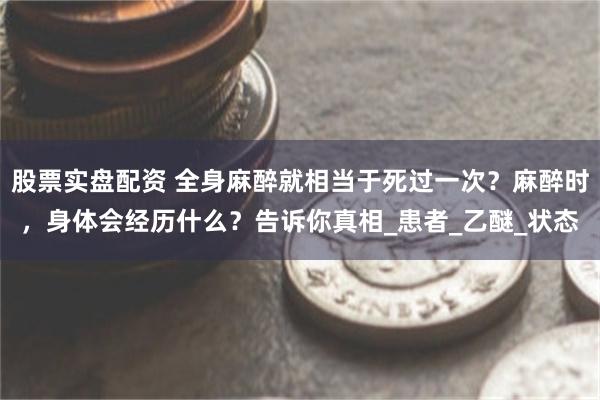 股票实盘配资 全身麻醉就相当于死过一次？麻醉时，身体会经历什么？告诉你真相_患者_乙醚_状态