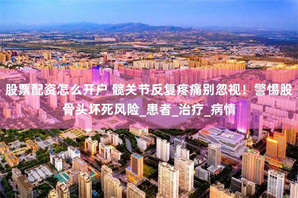 股票配资怎么开户 髋关节反复疼痛别忽视！警惕股骨头坏死风险_患者_治疗_病情