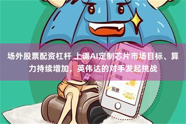 场外股票配资杠杆 上调AI定制芯片市场目标、算力持续增加，英伟达的对手发起挑战