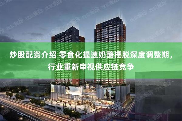 炒股配资介绍 零食化提速奶酪摆脱深度调整期，行业重新审视供应链竞争