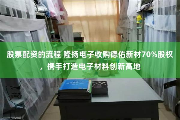 股票配资的流程 隆扬电子收购德佑新材70%股权，携手打造电子材料创新高地