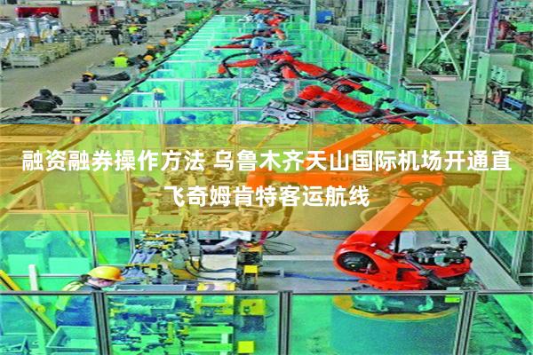 融资融券操作方法 乌鲁木齐天山国际机场开通直飞奇姆肯特客运航线